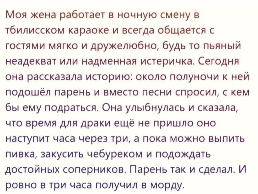 Моя жена работает в ночную смену в тбилисском караоке и всегда общается с гостями мягко и дружелюбно. Сегодня она рассказала историю: около полуночи к ней подошёл парень и вместо песни спросил, с кем бы ему подраться. Она улыбнулась и сказала, что время для драки ещё не пришло, наступит через три часа, а пока можно выпить пивка и подождать соперников. Парень так и сделал и получил по морде ровно в три часа.
