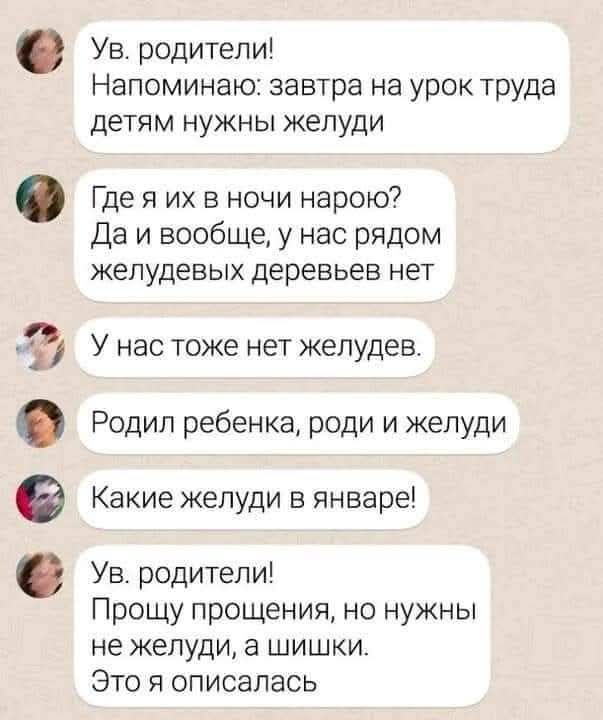 Ув. родители! Напоминаю: завтра на урок труда детям нужны желуди
Где я их в ночи нарою? Да и вообще, у нас рядом желудевых деревьев нет
У нас тоже нет желудев.
Родил ребенка, роди и желуди
Какие желуди в январе!
Ув. родители! Прошу прощения, но нужны не желуди, а шишки. Это я описалась