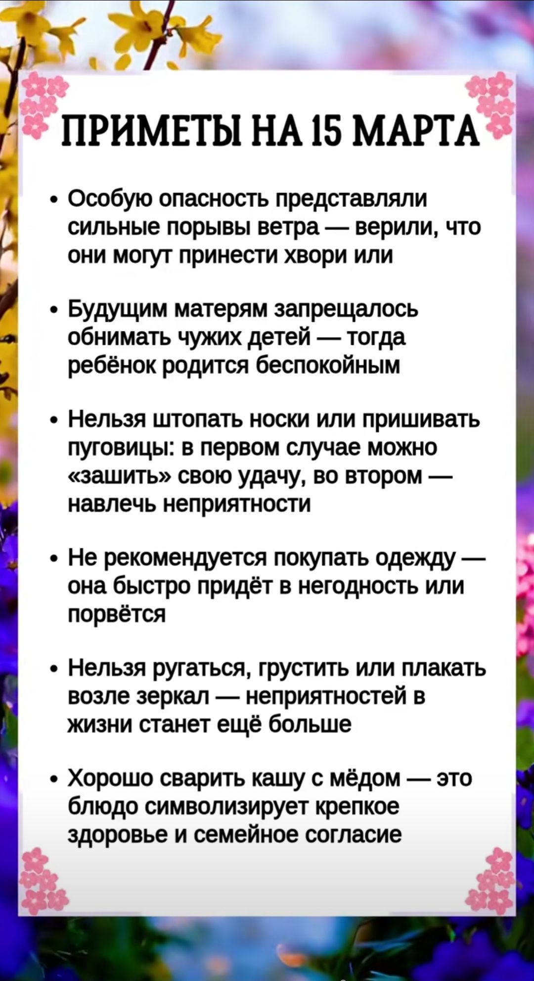 ПРИМЕТЫ НА 15 МАРТА
• Сильные порывы ветра считали страшной опасностью — могли принести хвори
• Беременным запрещалось обнимать чужих детей — ребёнок родится беспокойным
• Нельзя штапать носки или пришивать пуговицы: в первом случае можно «защитить» удачу, во втором — навлечь неприятности
• Не рекомендуется покупать одежду — она быстро приходит в негодность или рвётся
• Нельзя ругаться, грустить или плакать возле зеркал — неприятностей станет больше
• Хорошо сварить кашу с мёдом — символ крепкого здоровья и семейного согласия