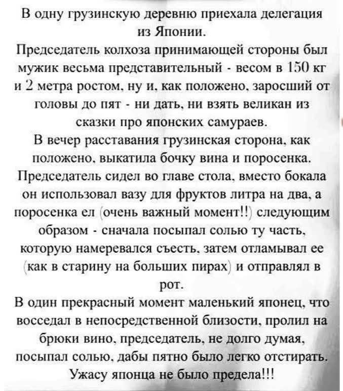 В одну грузинскую деревню приехала делегация из Японии. Председатель колхоза принимающей стороны был мужик представительный - весом в 150 кг и 2 метра ростом, заросший от головы до пят. В вечер расставания грузинская сторона выкатила бочку вина и поросенка. Председатель сидел во главе стола, вместо бокала он использовал вазу для фруктов литра на два, а поросенка ел (важный момент!!) так: сначала посыпал солью ту часть, которую намеревался съесть, затем отламывал её и отправлял в рот. В один момент маленький японец пролил вино на брюки; председатель посыпал солью, чтобы пятно было белое. Ужасу японца не было предела!!!