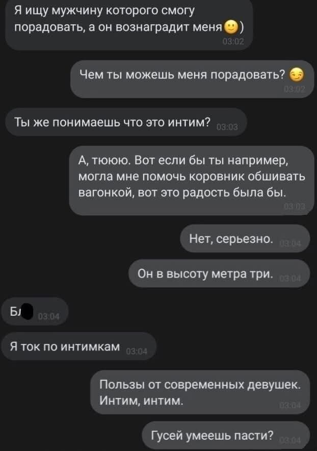 Я ищу мужчину которого смогу порадовать, а он вознаградит меня 😊
Чем ты можешь меня порадовать? 😏
Ты же понимаешь что это intimacy?
А, ну ты. Вот если бы ты например, могла мне помочь коврик обшивaть вагон, вот это радость была бы.
Нет, серьезно.
Он в высоту метрa три.
Я ток по интимкам
Ползы от современных девушек. Интим, интим.
Гусей умеешь пасти?