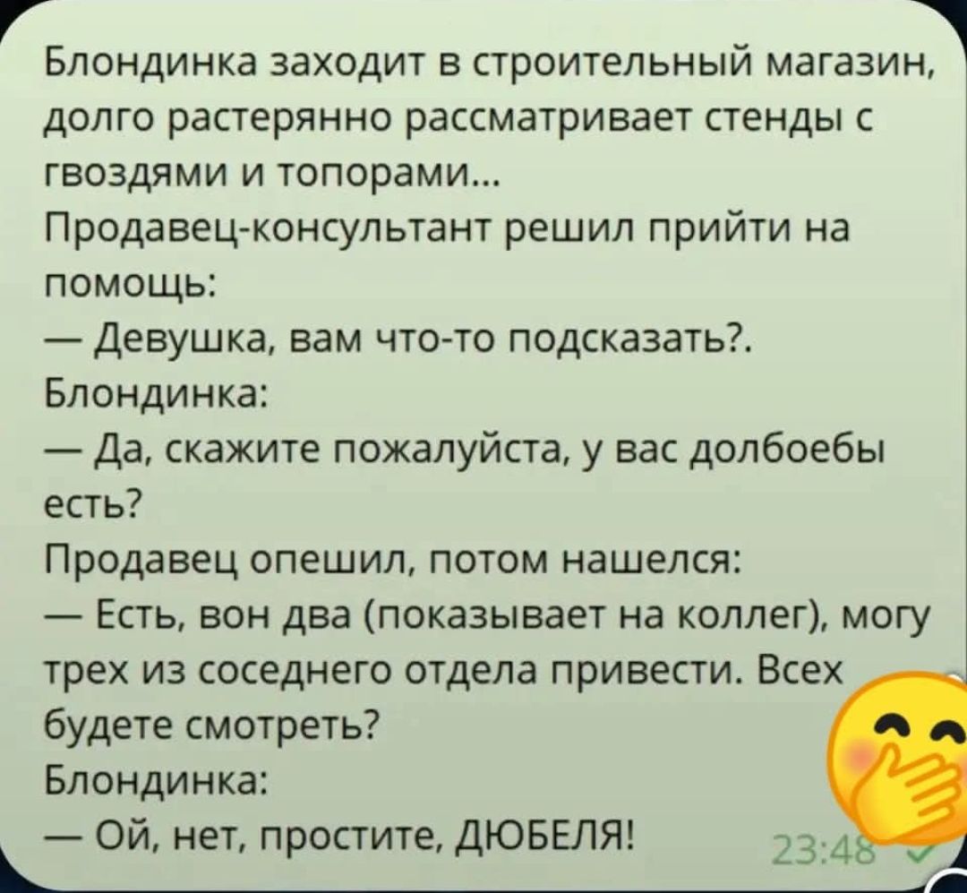 Блондинка заходит в строительный магазин, долго рассматривaет стенды с гвоздями и топорами... Продавец-консультант решил прийти на помощь: — Девушка, вам что-то подсказать?. — Да, скажите пожалуйста, у вас долбоебы есть? Продавец опешил, потом нашелся: — Есть, von два (показывает на колег) могу трех из соседнего отдела привести. Всe будете смотреть? Блондинка: — Ой, нет, простите, ДЮБЕЛЯ!
