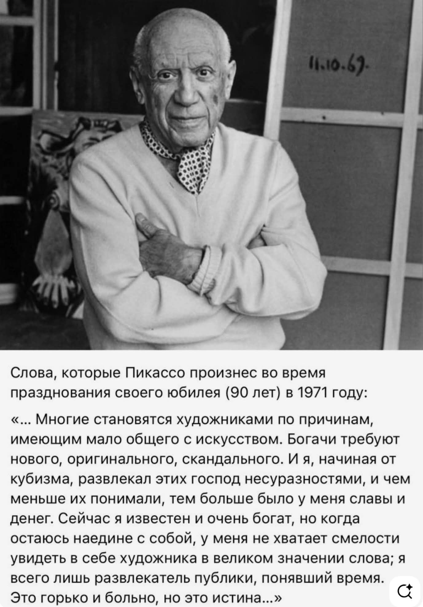 Слова, которые Пикассо произнес во время празднования своего юбилея (90 лет) в 1971 году: «... Многие становятся художниками по причинам, имеющим мало общего с искусством. Богачи требуют нового, оригинального, скандального. И я, начиная от кубизма, развлекал этих господ несуразностями, и чем меньше их понимали, тем больше было у меня славы и денег.