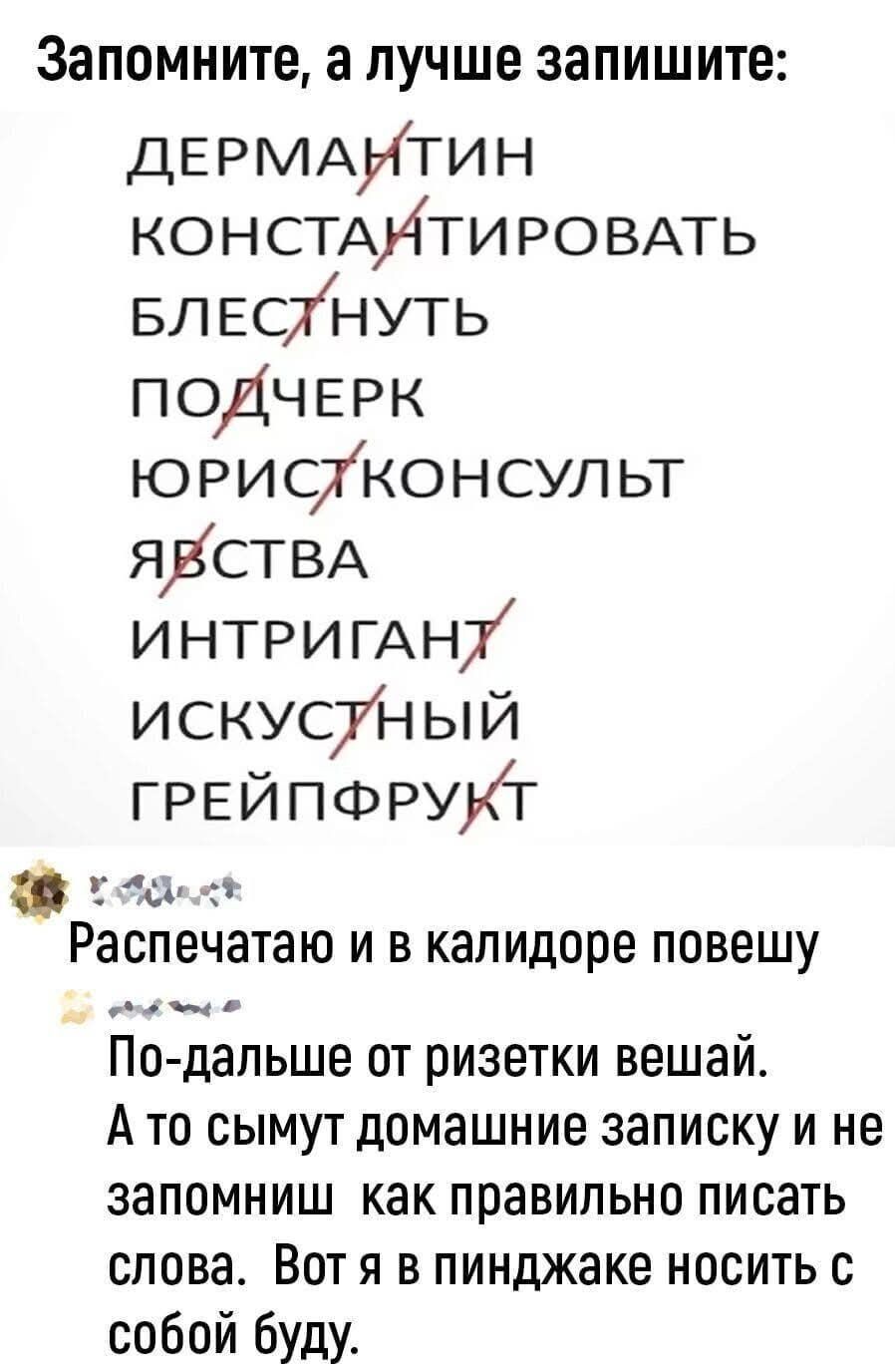 Запомните, а лучше запишите: ДЕРМАНТИН КОНСТАНТИРОВАТЬ БЛЕСТНУТЬ ПОДЧЕРК ЮРИСТКОНСУЛЬТ ЯВСТВА ИНТРИГАНТ ИСКУСТНЫЙ ГРЕЙПФРУКТ Распечатаю и в калидоре повешу По-дальше от ризетки вешай. А то сымут домашние записку и не запомниш как правильно писать слова. Вот я в пинджаке носить с собой буду.