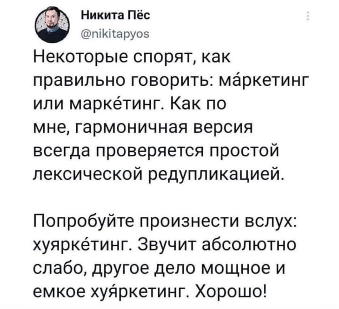 Никита Пёс @nikitapyos Некоторые спорят, как правильно говорить: мАркетинг или маркЕтинг. Как по мне, гармоничная версия всегда проверяется простой лексической редупликацией. Попробуйте произнести вслух: хуяркЕтинг. Звучит абсолютно слабо, другое дело мощное и емкое хуЯркетинг. Хорошо!