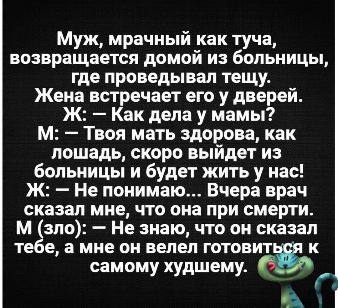 Муж, мрачный как туча, возвращается домой из больницы, где проведывал тещу. Жена встречает его у дверей. Ж: — Как дела у мамы? М: — Твоя мать здорова, как лошадь, скоро выйдет из больницы и будет жить у нас! Ж: — Не понимаю... Вчера врач сказал мне, что она при смерти. М (зло): — Не знаю, что он сказал тебе, а мне он велел готовиться к самому худше