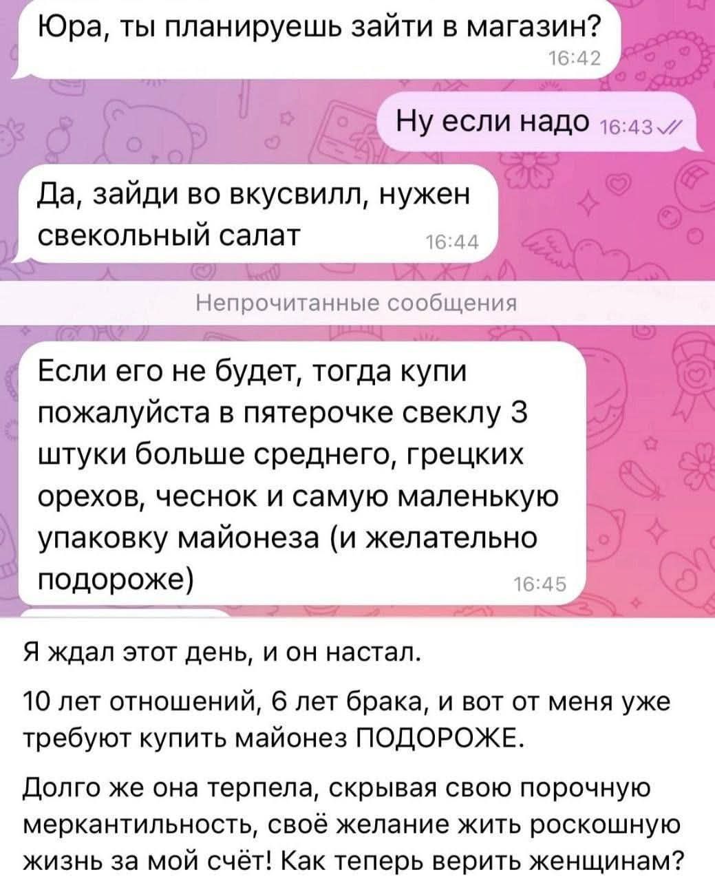 Юра, ты планируешь зайти в магазин? Ну если надо. Да, зайди во вкусвилл, нужен свекольный салат. Если его не будет, тогда купи пожалуйста в пятерочке свеклу 3 штуки больше среднего, грецких орехов, чеснок и самую маленькую упаковку майонеза (и желательно подороже). Я ждал этот день, и он настал. 10 лет отношений, 6 лет брака, и вот от меня уже треб