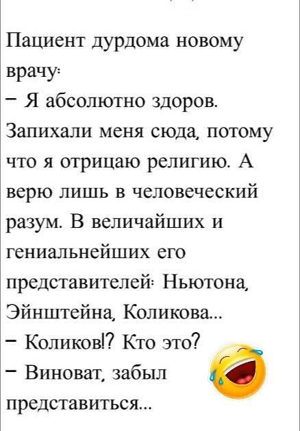 Пациент дурдома новому врачу:
– Я абсолютно здоров. Запихали меня сюда, потому что я отрицаю религию. А верю лишь в человеческий разум. В величайших и гениальнейших его представителей: Ньютона, Эйнштейна, Коликова...
– Коликов!? Кто это?
– Виноват, забыл представиться...
