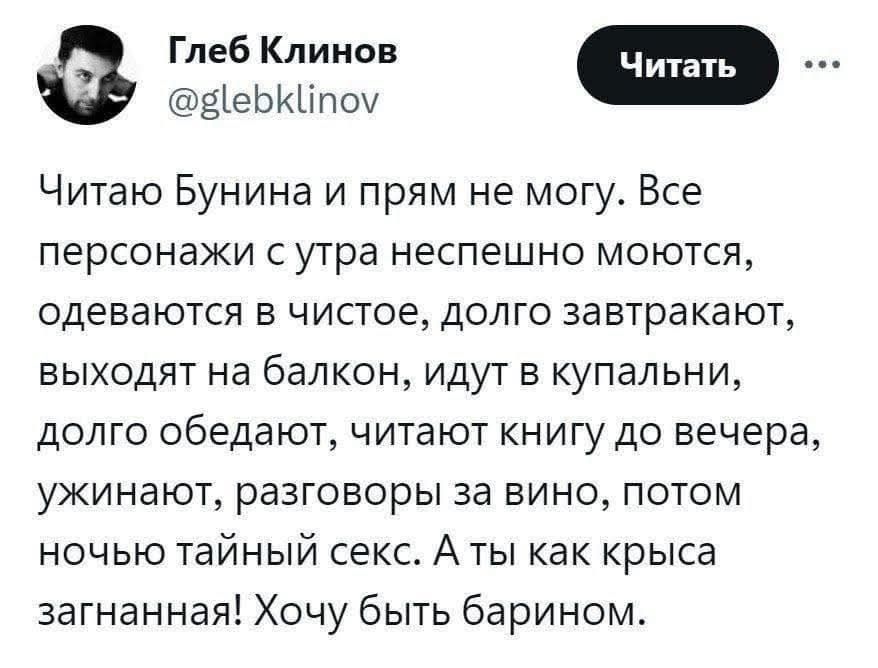 Глеб Клинов @glebklinov Читать Читаю Бунина и прям не могу. Все персонажи с утра неспешно моются, одеваются в чистое, долго завтракают, выходят на балкон, идут в купальни, долго обедают, читают книгу до вечера, ужинают, разговоры за вино, потом ночью тайный секс. А ты как крыса загнанная! Хочу быть барином.