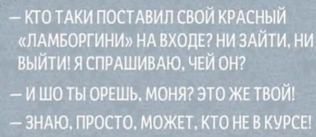 – КТО ТАКИ ПОСТАВИЛ СВОЙ КРАСНЫЙ «ЛАМБОРГИНИ» НА ВХОДЕ? НИ ЗАЙТИ, НИ ВЫЙТИ! Я СПРАШИВАЮ, ЧЕЙ ОН?
– И ШО ТЫ ОРЕШЬ, МОНЯ? ЭТО ЖЕ ТВОЙ!
– ЗНАЮ, ПРОСТО, МОЖЕТ, КТО НЕ В КУРСЕ!