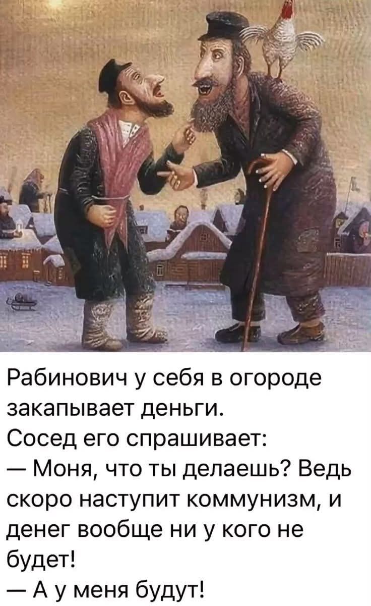 Рабинович у себя в огороде закапывает деньги. Сосед его спрашивает: — Моня, что ты делаешь? Ведь скоро наступит коммунизм, и денег вообще ни у кого не будет! — А у меня будут!