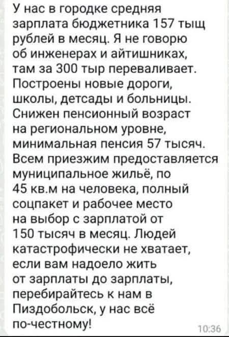У нас в городке средняя зарплата бюджетника 157 тысяч рублей в месяц. Я не говорю об инженерах и айтишниках, там за 300 тыр переваливает. Построены новые дороги, школы, детсады и больницы. Снижен пенсионный возраст на региональном уровне, минимальная пенсия 57 тысяч. Всем приезжим предоставляется муниципальное жильё, по 45 кв.м на человека, полный 