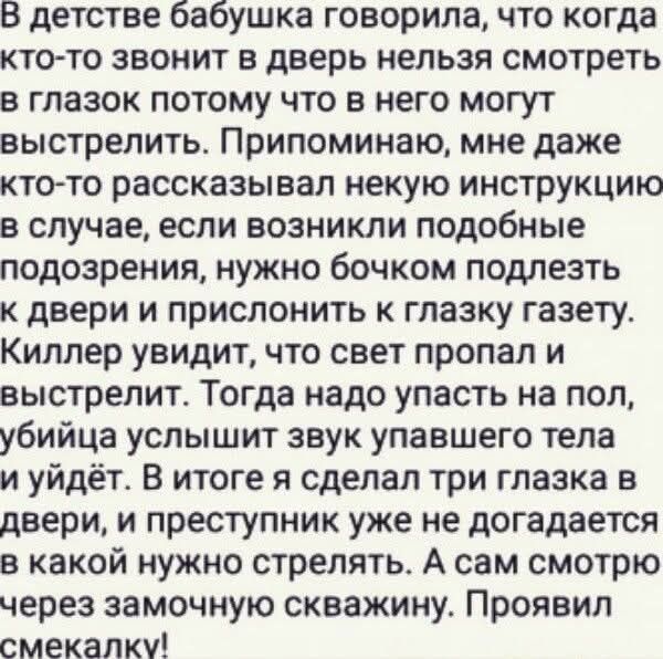 В детстве бабушка говорила, что когда кто-то звонит в дверь нельзя смотреть в глазок потому что в него могут выстрелить. Припоминаю, мне даже кто-то рассказывал некую инструкцию в случае, если возникли подобные подозрения, нужно бочком подлезть к двери и прислонить к глазку газету. Киллер увидит, что свет пропал и выстрелит. Тогда надо упасть на