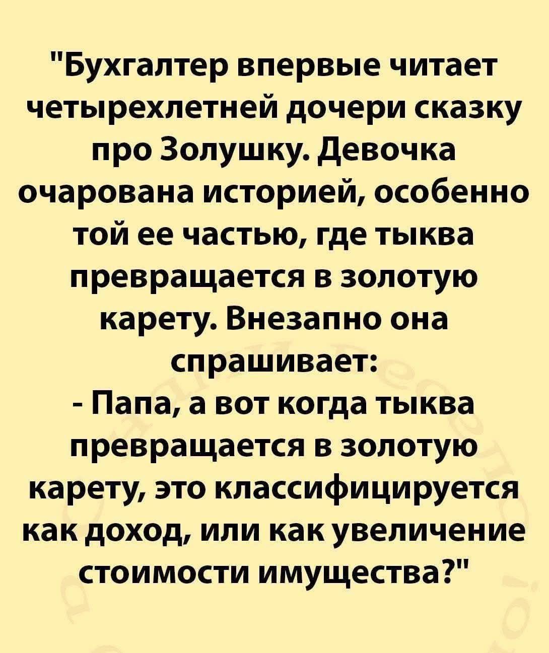 Бухгалтер впервые читает четырехлетней дочери сказку про Золушку. Девочка очарована историей, особенно той ее частью, где тыква превращается в золотую карету. Внезапно она спрашивает:
- Папа, а вот когда тыква превращается в золотую карету, это классифицируется как доход, или как увеличение стоимости имущества?