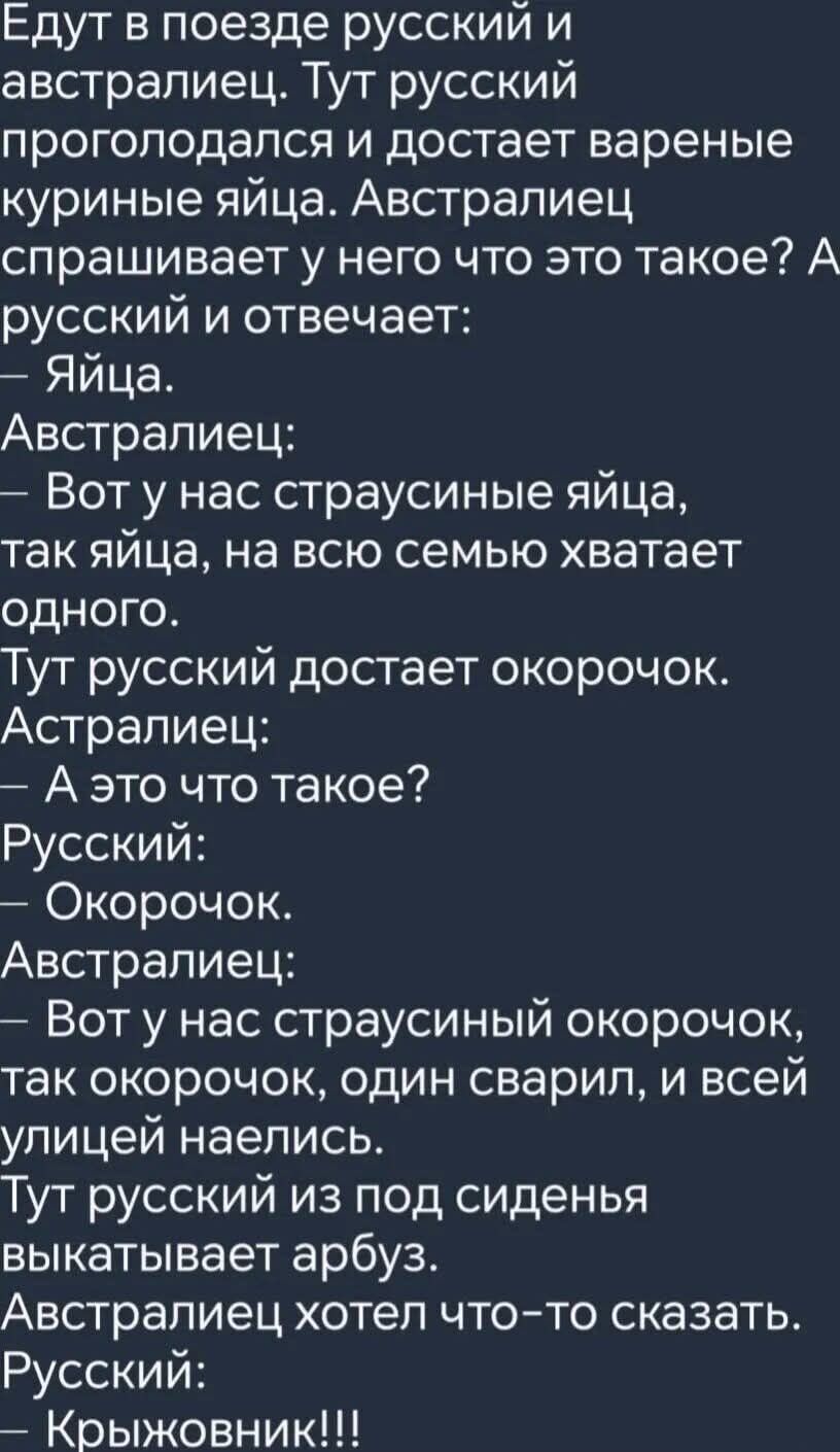 Едут в поезде русский и австралиец. Тут русский проголодался и достает вареные куриные яйца. Австралиец спрашивает у него что это такое? А русский и отвечает:
— Яйца.
Австралиец:
— Вот у нас страусиные яйца, так яйца, на всю семью хватает одного.
Тут русский достает окорочок. Австралиец:
— А это что такое?
Русский:
— Окорочок.
Австралиец:
— Вот у