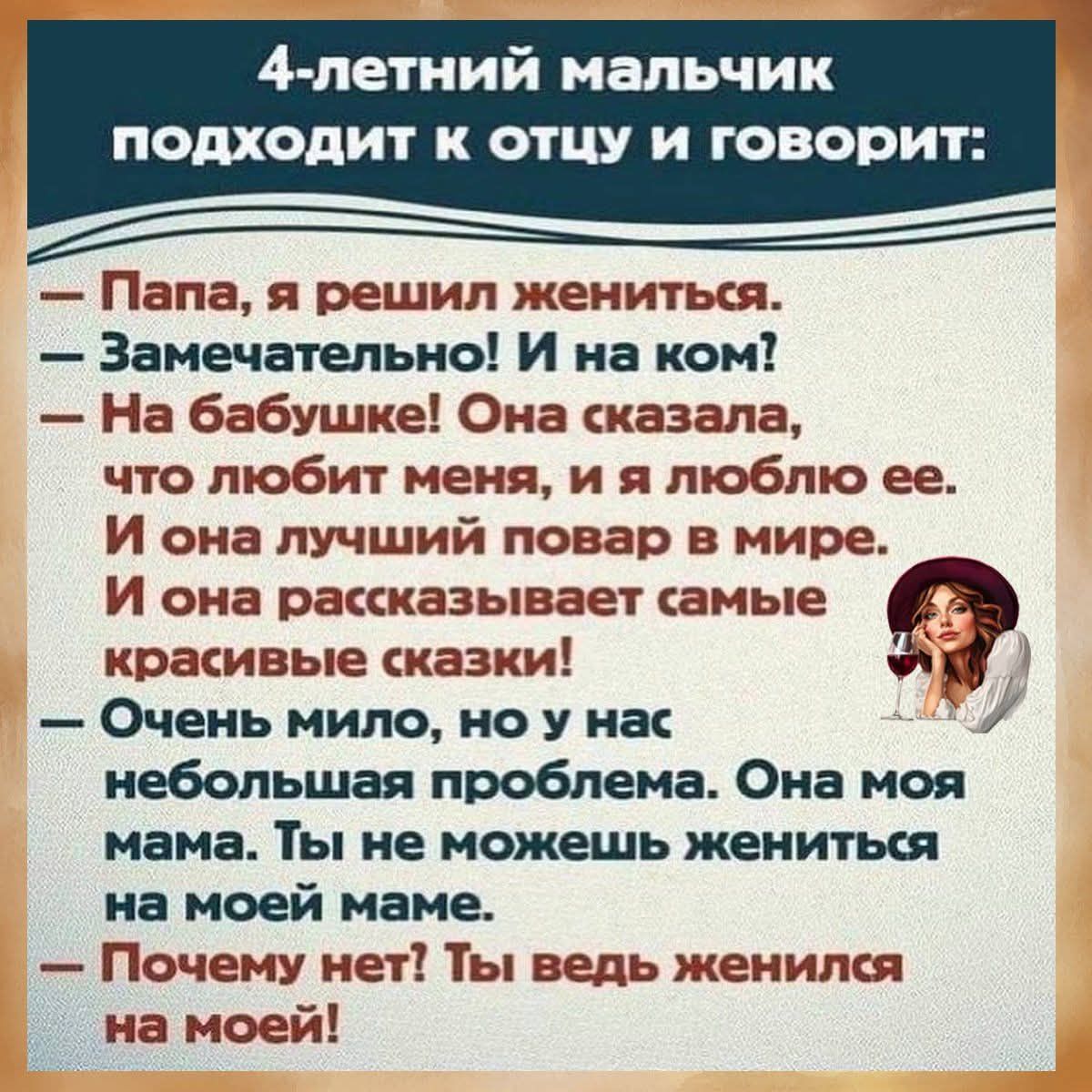 4-летний мальчик подходит к отцу и говорит: — Папа, я решил жениться. — Замечательно! И на ком? — На бабушке! Она сказала, что любит меня, и я люблю ее. И она лучший повар в мире. И она рассказывает самые красивые сказки! — Очень мило, но у нас небольшая проблема. Она моя мама. Ты не можешь жениться на моей маме. — Почему нет? Ты ведь женился на