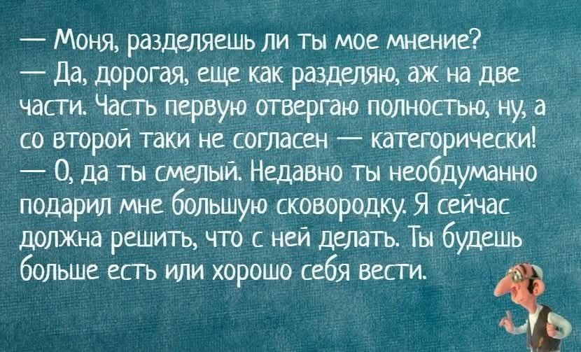 — Моня, разделяешь ли ты мое мнение?
— Да, дорогая, еще как разделяю, аж на две части. Часть первую отвергаю полностью, ну, а со второй таки не согласен — категорически!
— О, да ты смелый. Недавно ты необдуманно подарил мне большую сковородку. Я сейчас должна решить, что с ней делать. Ты будешь больше есть или хорошо себя вести.