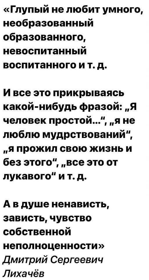 «Глупый не любит умного, необразованный образованного, невоспитанный воспитанного и т. д.
И все это прикрываясь какой-нибудь фразой: „Я человек простой...“, „я не люблю мудрствований“, „я прожил свою жизнь и без этого“, „все это от лукавого“ и т. д.
А в душе ненависть, зависть, чувство собственной неполноценности» Дмитрий Сергеевич Лихачёв