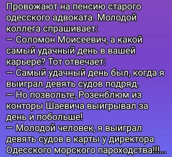 Провожают на пенсию старого одесского адвоката. Молодой коллега спрашивает:
— Соломон Моисеевич, а какой самый удачный день в вашей карьере? Тот отвечает:
— Самый удачный день был, когда я выиграл девять судов подряд.
— Но позвольте, Розенблюм из конторы Шаевича выигрывал за день и побольше!
— Молодой человек, я выиграл девять судов в карты у