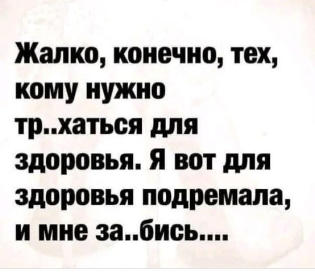 Жалко, конечно, тех, кому нужно тр..хаться для здоровья. Я вот для здоровья подремала, и мне за..бись....