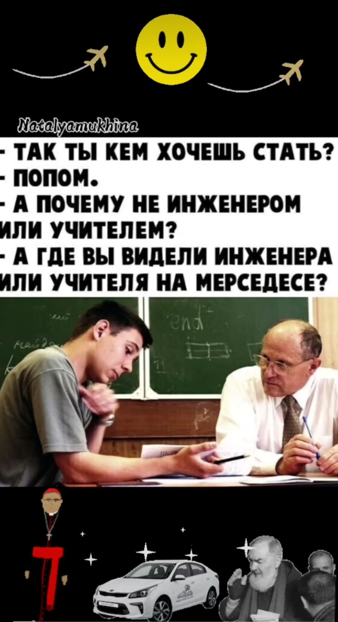 - ТАК ТЫ КЕМ ХОЧЕШЬ СТАТЬ?
- ПОПОМ.
- А ПОЧЕМУ НЕ ИНЖЕНЕРОМ ИЛИ УЧИТЕЛЕМ?
- А ГДЕ ВЫ ВИДЕЛИ ИНЖЕНЕРА ИЛИ УЧИТЕЛЯ НА МЕРСЕДЕСЕ?