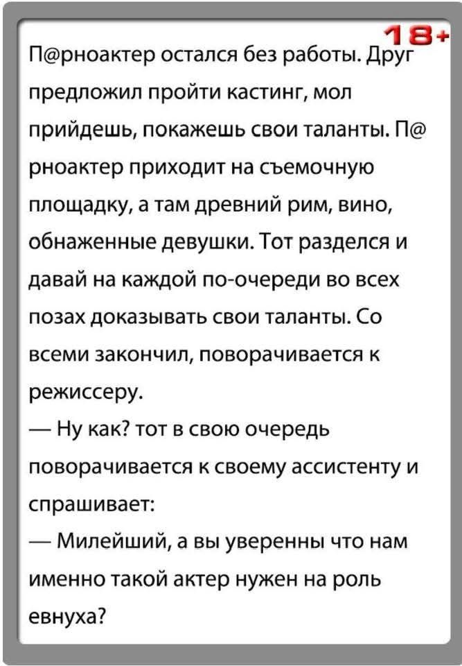 П@рноактер остался без работы. Друг предложил пройти кастинг, мол придешь, покажешь свои таланты. П@рноактер приходит на съемочную площадку, а там древний рим, вино, обнаженные девушки. Тот разделся и давай на каждой по-очереди во всех позах доказывать свои таланты. Со всеми закончил, поворачивается к режиссеру. — Ну как? тот в свою очередь