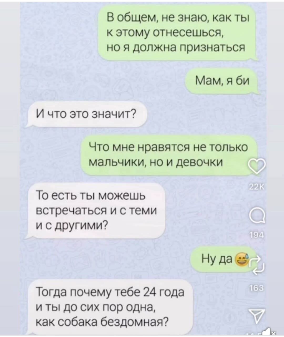 В общем, не знаю, как ты к этому отнесешься, но я должна признаться. Мам, я би. И что это значит? Что мне нравятся не только мальчики, но и девочки. То есть ты можешь встречаться и с теми и с другими? Ну да. Тогда почему тебе 24 года и ты до сих пор одна, как собака бездомная?