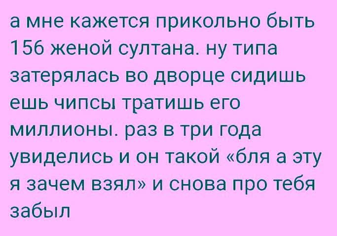 а мне кажется прикольно быть 156 женой султана. ну типа затерялась во дворце сидишь ешь чипсы тратишь его миллионы. раз в три года увиделись и он такой «бля а эту я зачем взял» и снова про тебя забыл