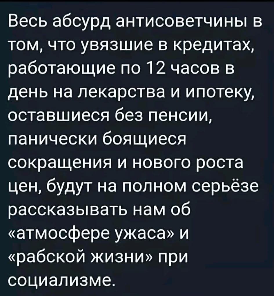Весь абсурд антисоветчины в том, что увязшие в кредитах, работающие по 12 часов в день на лекарства и ипотеку, оставшиеся без пенсии, панически боящиеся сокращения и нового роста цен, будут на полном серьёзе рассказывать нам об «атмосфере ужаса» и «рабской жизни» при социализме.