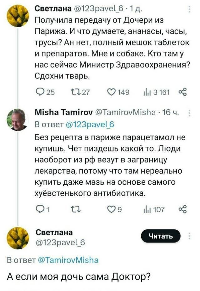 Светлана @123pavel_6 1 д. Получила передачу от Дочери из Парижа. И что думаете, ананасы, часы, трусы? Ан нет, полный мешок таблеток и препаратов. Мне и собаке. Кто там у нас сейчас Министр Здравоохранения? Сдохни тварь. Misha Tamirov @TamirovMisha 16 ч. В ответ @123pavel_6 Без рецепта в париже парацетамол не купишь. Чет пиздешь какой то. Люди