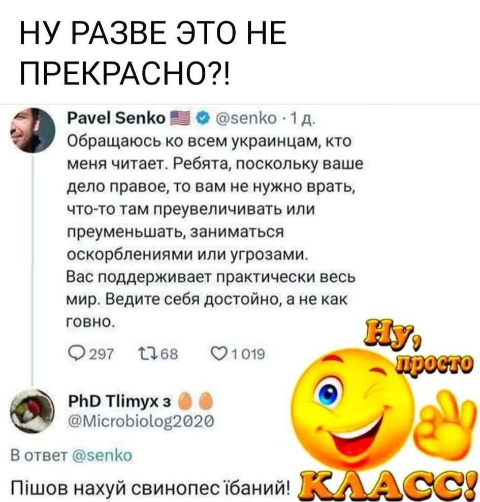 НУ РАЗВЕ ЭТО НЕ ПРЕКРАСНО?! Pavel Senko Обращаюсь ко всем украинцам, кто меня читает. Ребята, поскольку ваше дело правое, то вам не нужно врать, что-то там преувеличивать или преуменьшать, заниматься оскорблениями или угрозами. Вас поддерживает практически весь мир. Ведите себя достойно, а не как говно. PhD Tlimyx В ответ @senko Пишов нахуй