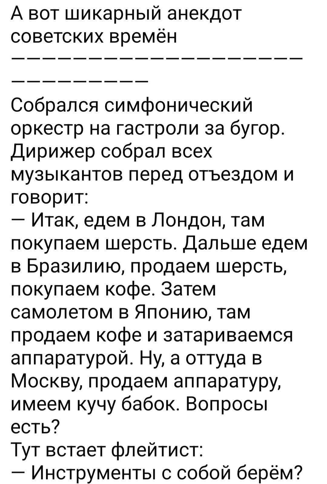 А вот шикарный анекдот советских времён. Собрался симфонический оркестр на гастроли за бугор. Дирижер собрал всех музыкантов перед отъездом и говорит: — Итак, едем в Лондон, там покупаем шерсть. Дальше едем в Бразилию, продаем шерсть, покупаем кофе. Затем самолетом в Японию, там продаем кофе и затариваемся аппаратурой. Ну, а оттуда в Москву,