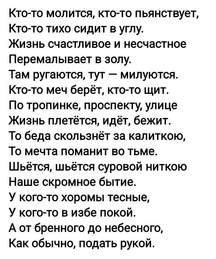 Кто-то молится, кто-то пьянствует,
Кто-то тихо сидит в углу.
Жизнь счастливое и несчастное
Перемалывает в золу.
Там ругаются, тут — милуются.
Кто-то меч берёт, кто-то щит.
По тропинке, проспекту, улице
Жизнь плетётся, идёт, бежит.
То беда скользнёт за калиткою,
То мечта поманит во тьме.
Шьётся, шьётся суровой ниткою
Наше скромное бытие.
У кого-то