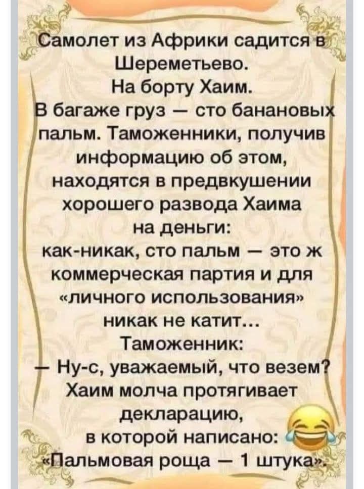 Самолет из Африки садится в Шереметьево. На борту Хаим. В багаже груз — сто банановых пальм. Таможенники, получив информацию об этом, находятся в предвкушении хорошего развода Хаима на деньги: как-никак, сто пальм — это ж коммерческая партия и для «личного использования» никак не катит... Таможенник: — Ну-с, уважаемый, что везем? Хаим молча