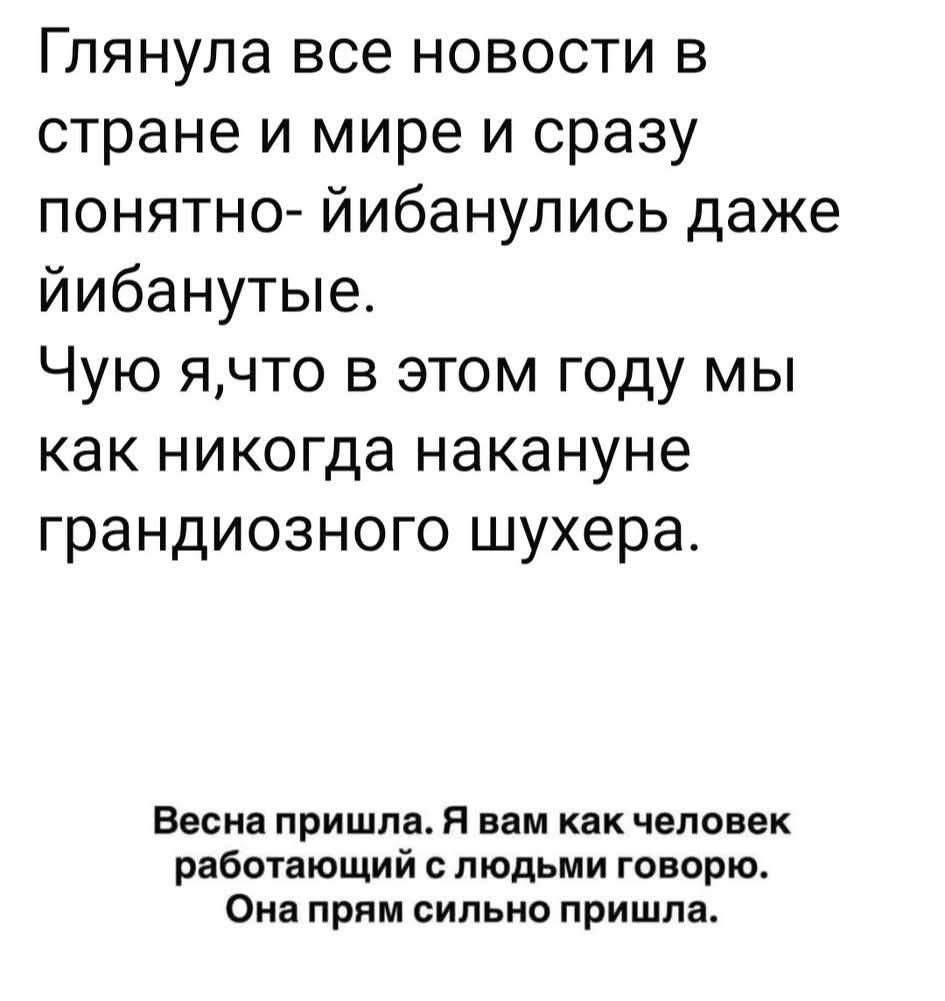 Глянула все новости в стране и мире и сразу понятно- йибанулись даже йибанутые. Чую я,что в этом году мы как никогда накануне грандиозного шухера. Весна пришла. Я вам как человек работающий с людьми говорю. Она прям сильно пришла.