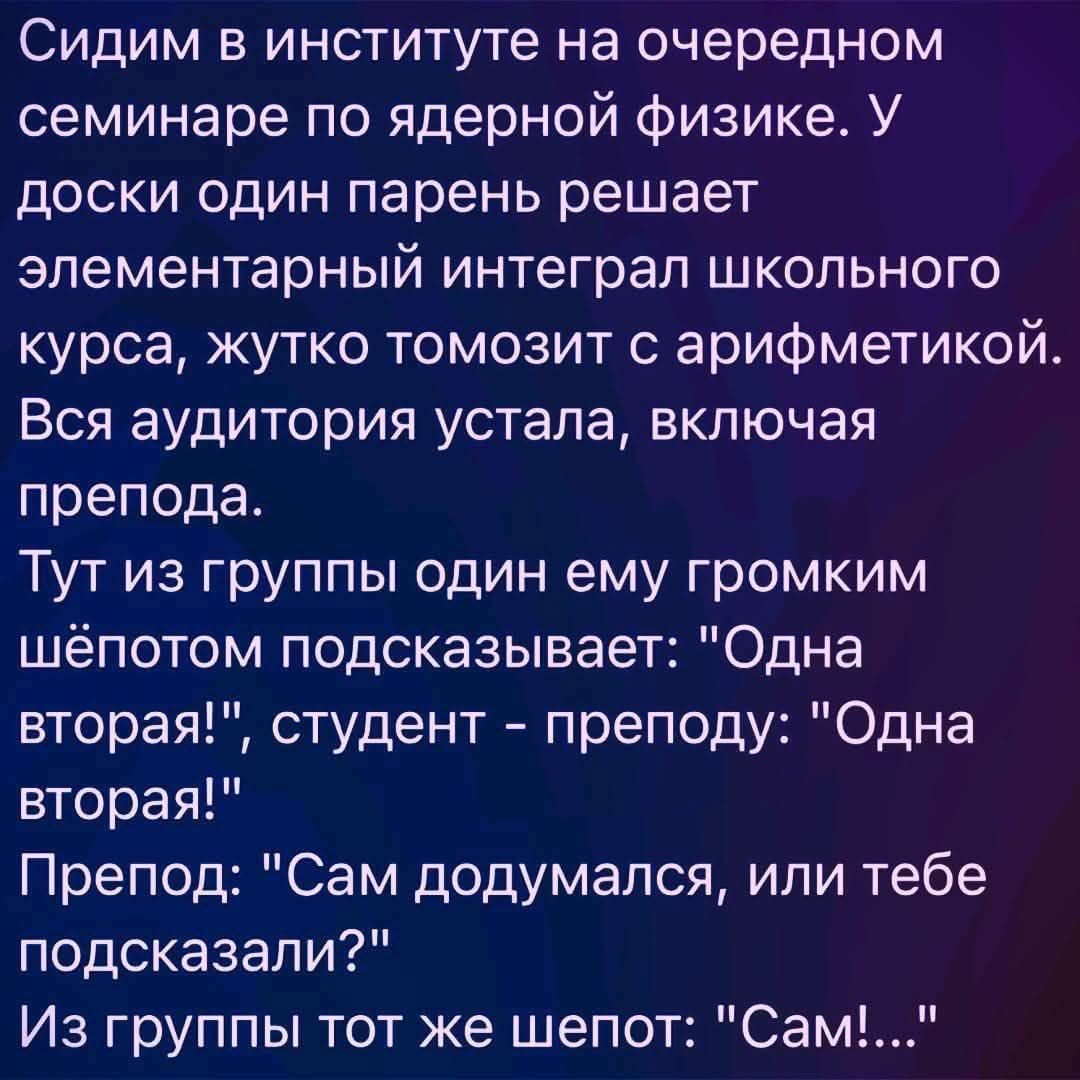 Сидим в институте на очередном семинаре по ядерной физике. У доски один парень решает элементарный интеграл школьного курса, жутко тормозит с арифметикой. Вся аудитория устала, включая препода. Тут из группы один ему громким шёпотом подсказывает: 