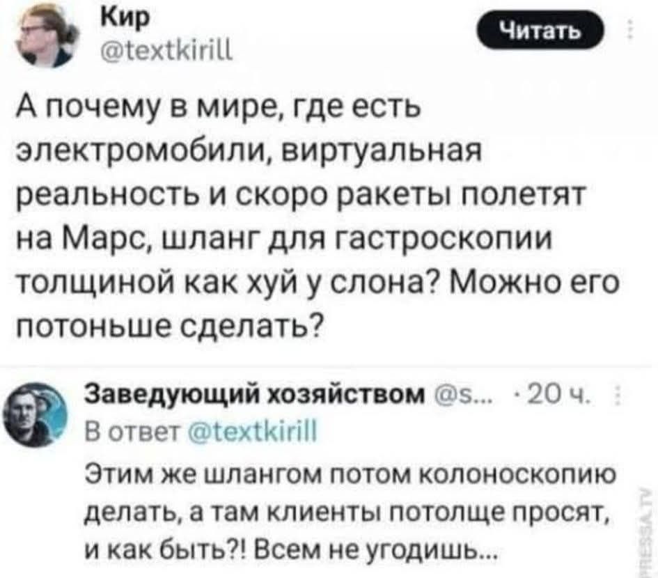 Кир @textkirill Читать А почему в мире, где есть электромобили, виртуальная реальность и скоро ракеты полетят на Марс, шланг для гастроскопии толщиной как хуй у слона? Можно его потоньше сделать? Заведующий хозяйством @s... 20 ч. В ответ @textkirill Этим же шлангом потом колоноскопию делать, а там клиенты потолще просят, и как быть?! Всем не