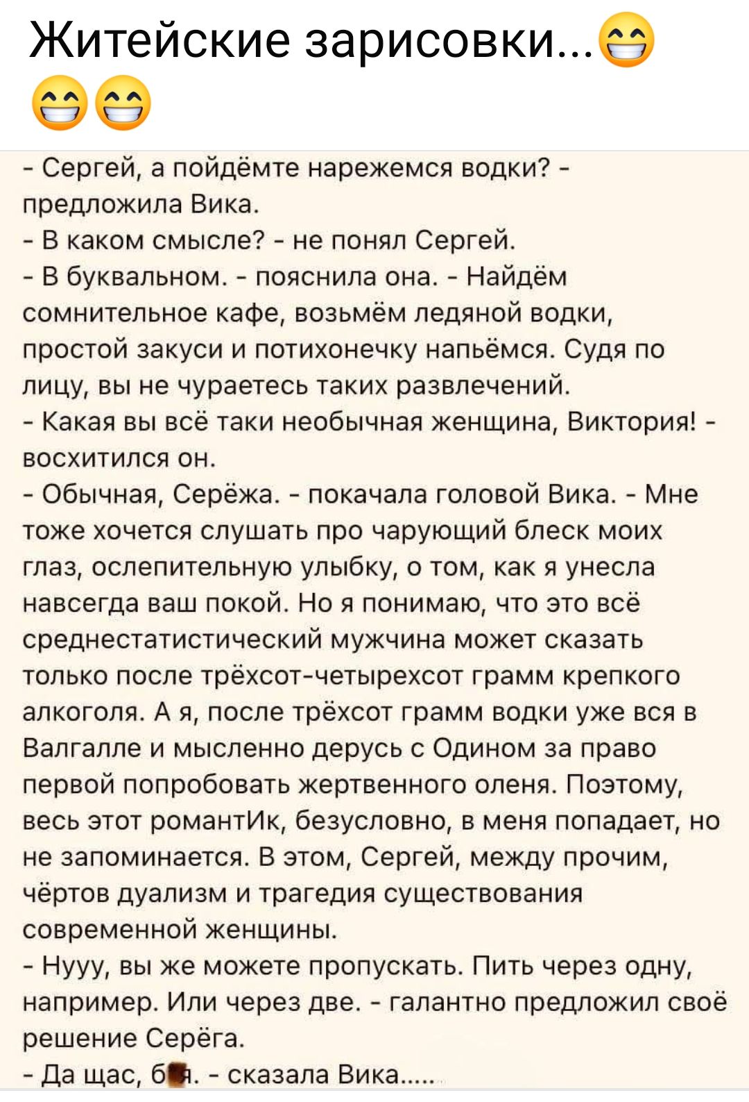 Житейские зарисовки...
- Сергей, а пойдёмте нарежемся водки? - предложила Вика.
- В каком смысле? - не понял Сергей.
- В буквальном. - пояснила она. - Найдём сомнительное кафе, возьмём ледяной водки, простой закуски и потихонечку напьёмся. Судя по лицу, вы не чураетесь таких развлечений.
- Какая вы всё таки необычная женщина, Виктория! -