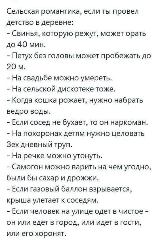 Сельская романтика, если ты провел детство в деревне:
- Свинья, которую режут, может орать до 40 мин.
- Петух без головы может пробежать до 20 м.
- На свадьбе можно умереть.
- На сельской дискотеке тоже.
- Когда кошка рожает, нужно набрать ведро воды.
- Если сосед не бухает, то он наркоман.
- На похоронах детям нужно целовать Зех дневный труп.
-