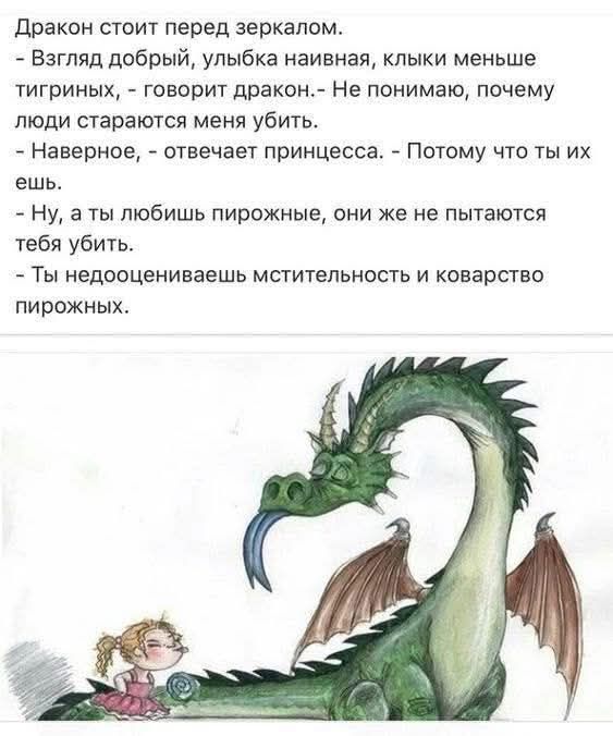 Дракон стоит перед зеркалом.
- Взгляд добрый, улыбка наивная, клыки меньше тигриных, - говорит дракон. - Не понимаю, почему люди стараются меня убить.
- Наверное, - отвечает принцесса. - Потому что ты их ешь.
- Ну, а ты любишь пирожные, они же не пытаются тебя убить.
- Ты недооцениваешь мстительность и коварство пирожных.