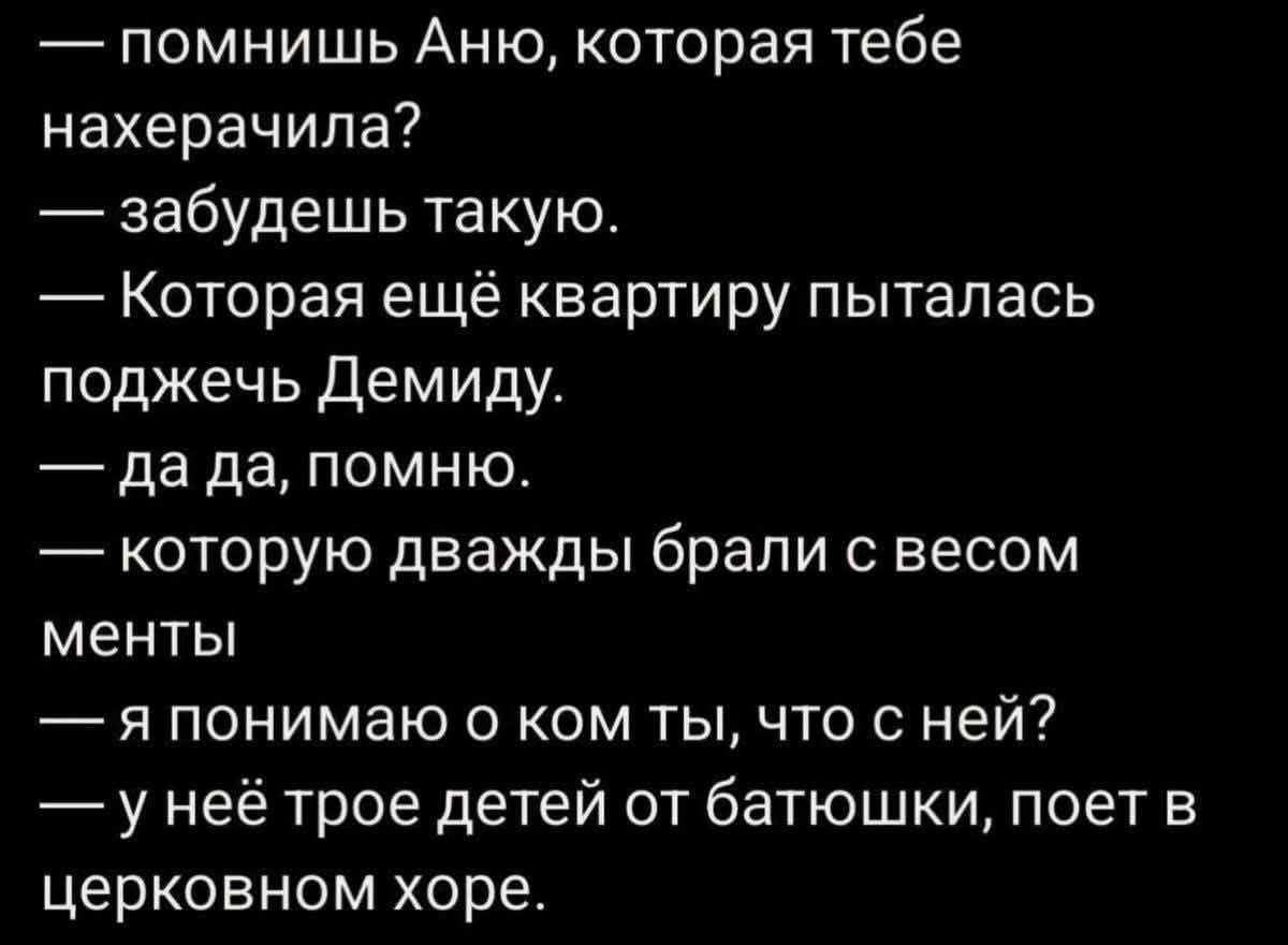 — помнишь Аню, которая тебе нахерачила?
— забудешь такую.
— Которая ещё квартиру пыталась поджечь Демиду.
— да да, помню.
— которую дважды брали с весом менты
— я понимаю о ком ты, что с ней?
— у неё трое детей от батюшки, поет в церковном хоре.
