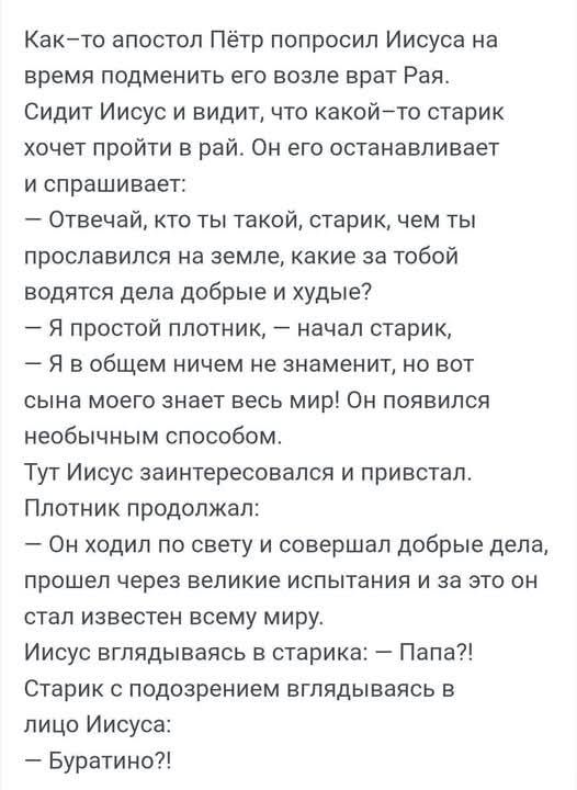 Как-то апостол Пётр попросил Иисуса на время подменить его возле врат Рая. Сидит Иисус и видит, что какой-то старик хочет пройти в рай. Он его останавливает и спрашивает: — Отвечай, кто ты такой, старик, чем ты прославился на земле, какие за тобой водятся дела добрые и худые? — Я простой плотник, — начал старик, — Я в общем ничем не знаменит, но