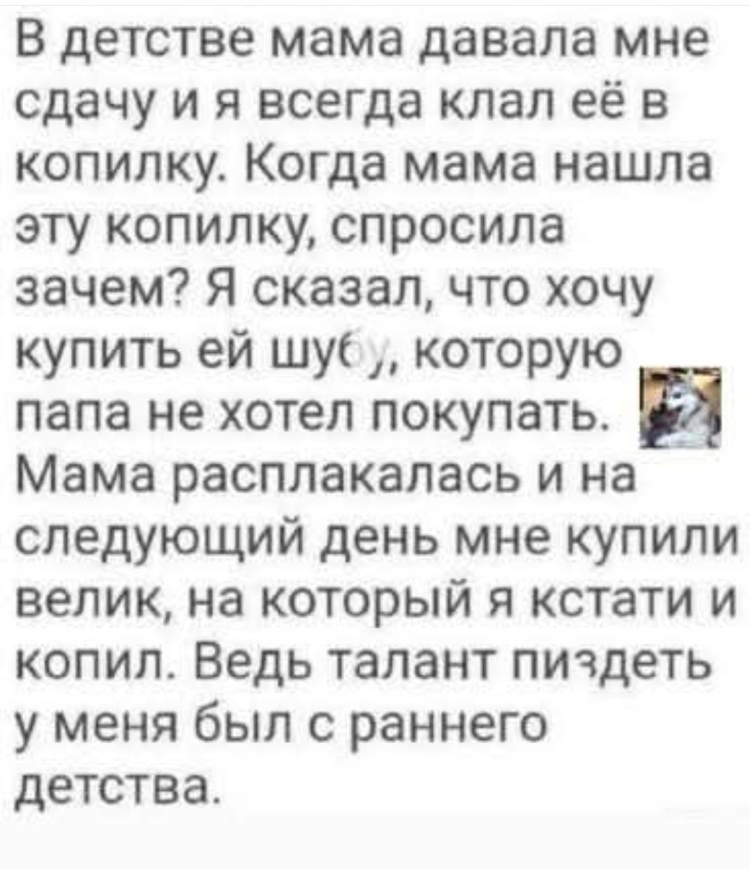 В детстве мама давала мне сдачу и я всегда кладу её в копилку. Когда мама нашла эту копилку, спросила зачем? Я сказал, что хочу купить ей шубу, которую папа не хотел покупать. Мама расплакалась и на следующий день мне купили велик, на который я кстати и копил. Ведь талант пиздеть у меня был с раннего детства.