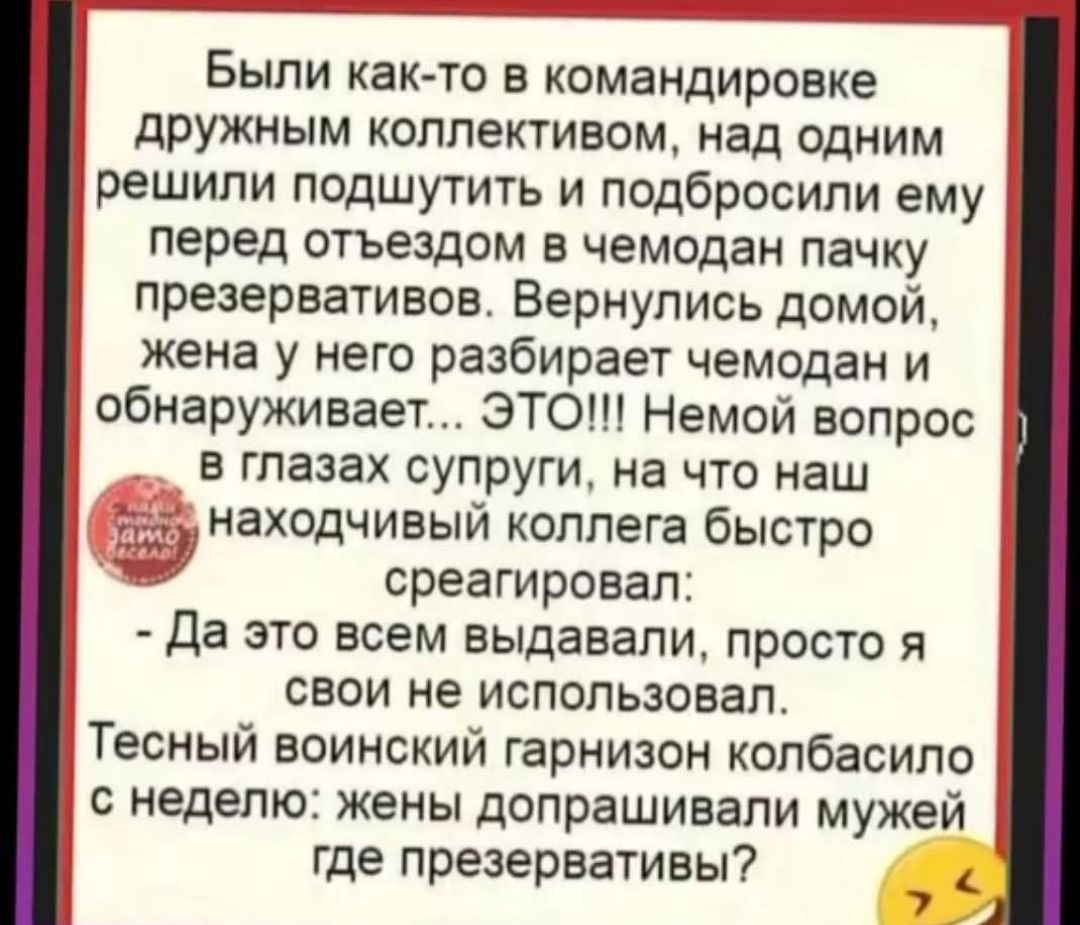Были как-то в командировке дружным коллективом, над одним решили подшутить и подбросили ему перед отъездом в чемодан пачку презервативов. Вернувшись домой, жена у него разбирает чемодан и обнаруживает... ЭТО!!! Немой вопрос в глазах супруги, на что наш находящийся коллега быстро среагировал: - Да это всем выдавали, просто я своим не использовал. Тесный военный гарнизон колбасы с неделей: жены допрашивали мужей где презервативы?