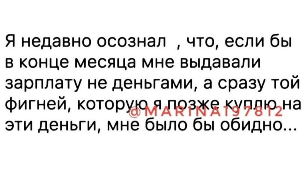 Я недавно осознал , что, если бы в конце месяца мне выдавали зарплату не деньгами, а сразу той фигнёй, которую я позже куплю на эти деньги, мне было бы обидно...