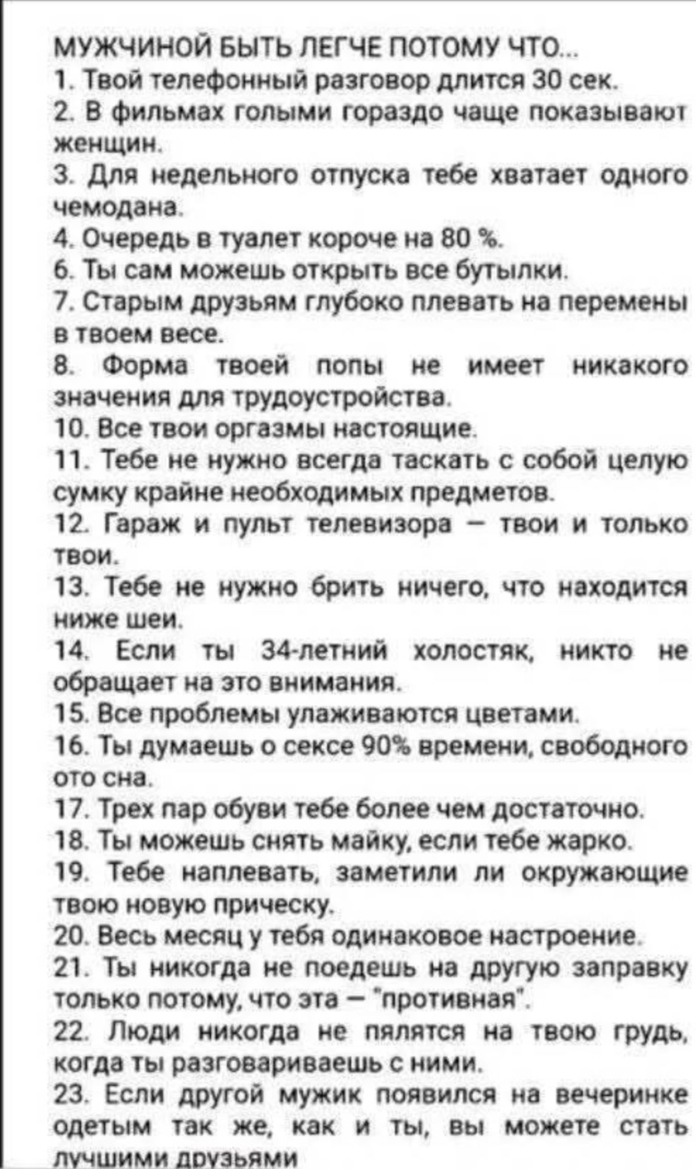 МУЖЧИНОЙ БЫТЬ ЛЕГЧЕ ПОТОМУ ЧТО...
1. Твой телефонный разговор длится 30 сек.
2. В фильмах голыми гораздо чаще показывают женщин.
3. Для недельного отпуска тебе хватает одного чемодана.
4. Очередь в туалет короче на 80 сек.
5. Ты сам можешь открыть все бутылки.
6. Старым друзьям глубоко плевать на перемены в твоем весе.
7. Форма твоей попы не имеет никакого значения для трудоустройства.
8. Все твои оргазмы настоящие.
9. Тебе не нужно всегда таскать с собой целую сумку крайне необходимых предметов.
10. Гараж и пульт телевизора - твои и только твои.
11. Тебе не нужно брить ничего, что находится ниже шеи.
12. Если ты 34-летний холостяк, никто не обращает на это внимания.
13. Ты легко переписываешься цветами.
14. Все женщины публикуются цветами.
15. Ты думаешь о сексе 90% времени, свободного от сна.
16. Ты пар обуви тебе более чем достаточно.
17. Ты можешь снять майку, если тебе жарко.
18. Тебе налили, заметили ли окружающие твою ногу.
19. Никогда не будешь одинаковое настроение.
20. Ты не страдаешь от доброты, которую ты запрашиваешь только потом, что эта - 