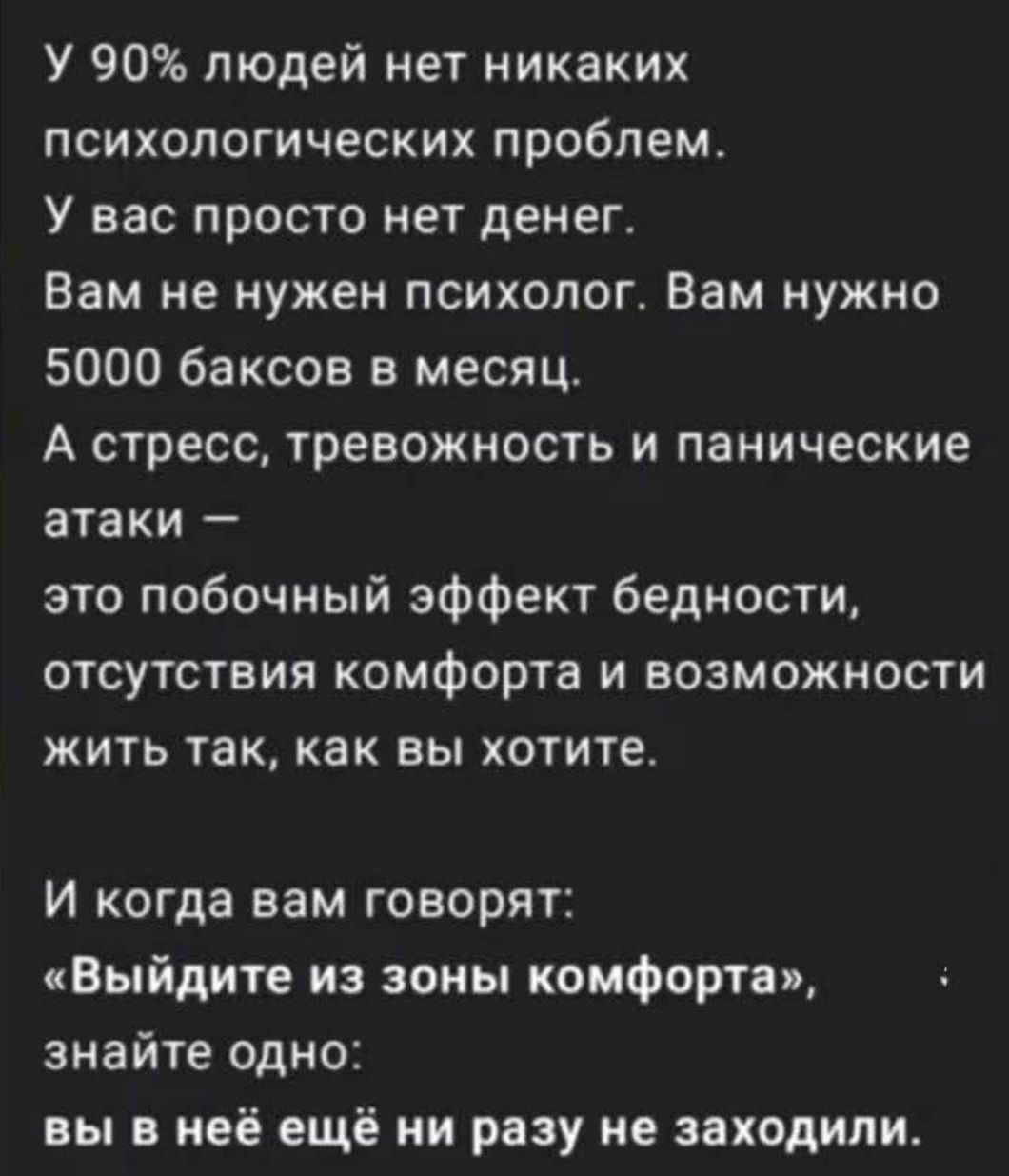 У 90% людей нет никаких психологических проблем.
У вас просто нет денег.
Вам не нужен психолог. Вам нужно 5000 баксов в месяц.
А стресс, тревожность и панические атаки —
это побочный эффект бедности,
отсутствия комфорта и возможности
жить так, как вы хотите.

И когда вам говорят: 
