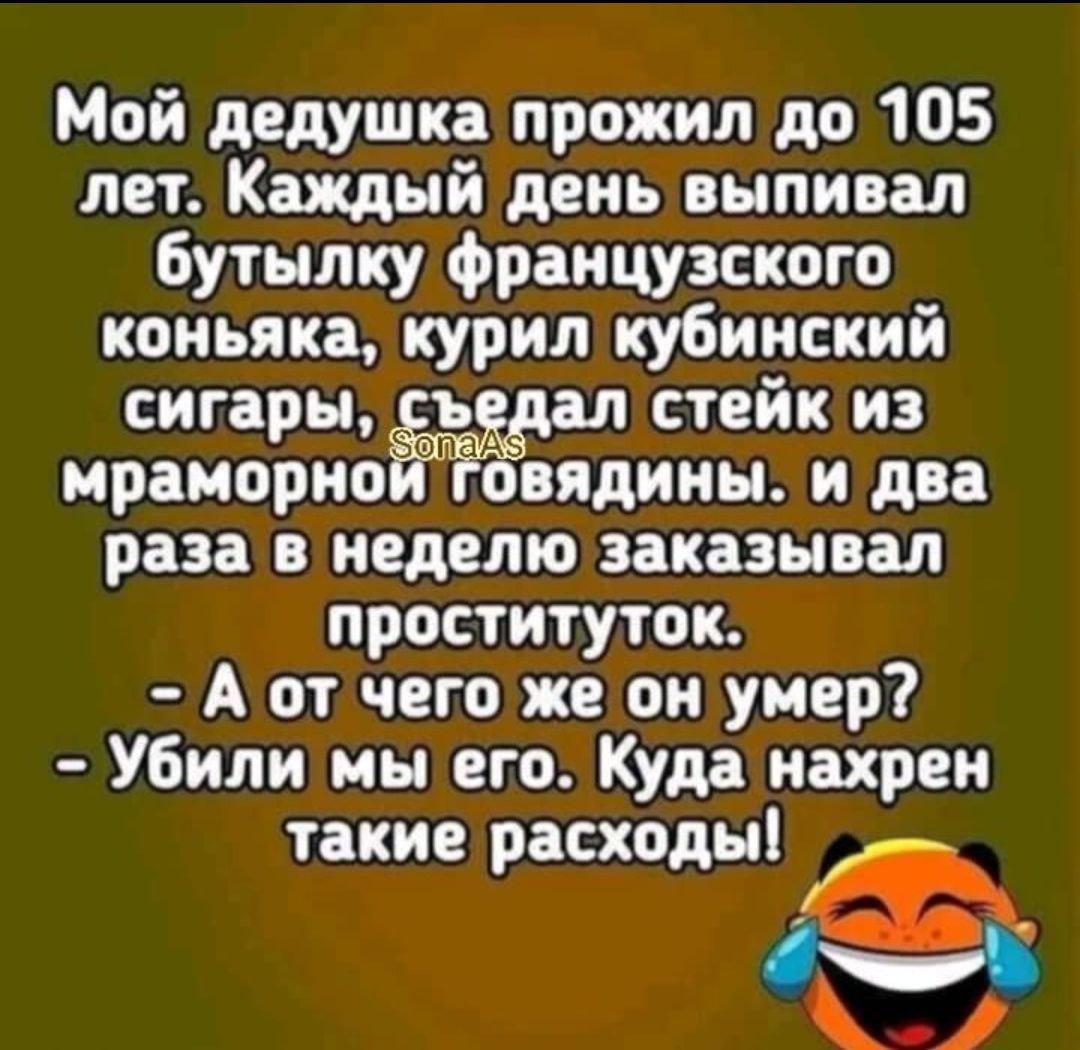 Мой дедушка прожил до 105 лет. Каждый день выпивал бутылку французского коньяка, курил кубинские сигары, съедал стейк из мраморной говядины. И два раза в неделю заказывал проституток.
- А от чего же он умер?
- Убили мы его. Куда нахрен такие расходы!
