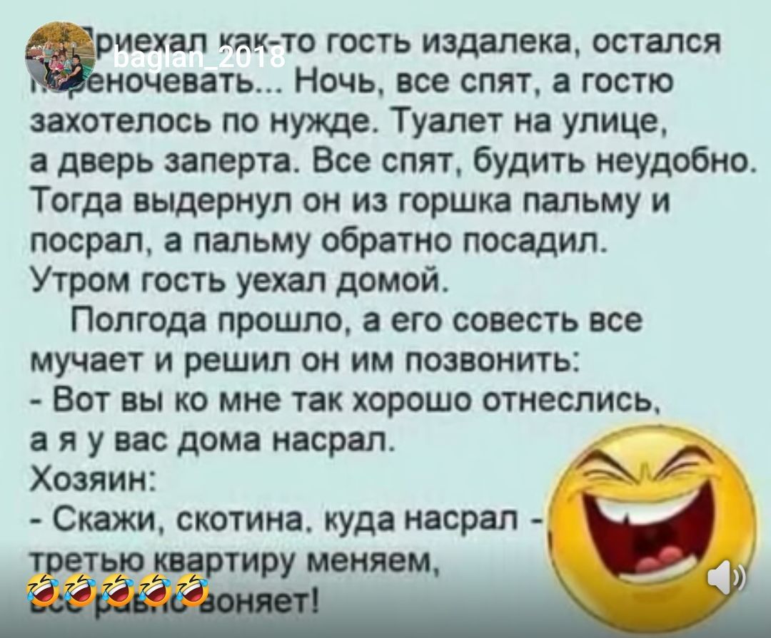 Приехал как-то гость издалека, остался переночевать... Ночь, все спят, а гостю захотелось по нужде. Туалет на улице, а дверь заперта. Все спят, будить неудобно. Тогда выдернул он из горшка пальмы и посрал, а пальму обратно посадил.
Утром гость уехал домой.

Полгода прошло, а его совесть все мучает и решил он им позвонить:
- Вот вы бы ко мне так хорошо отнеслись, а я у вас дома насрал.

Хозяин:
- Скажи, скотина, куда насрал - третью квартиру меняем, б....!