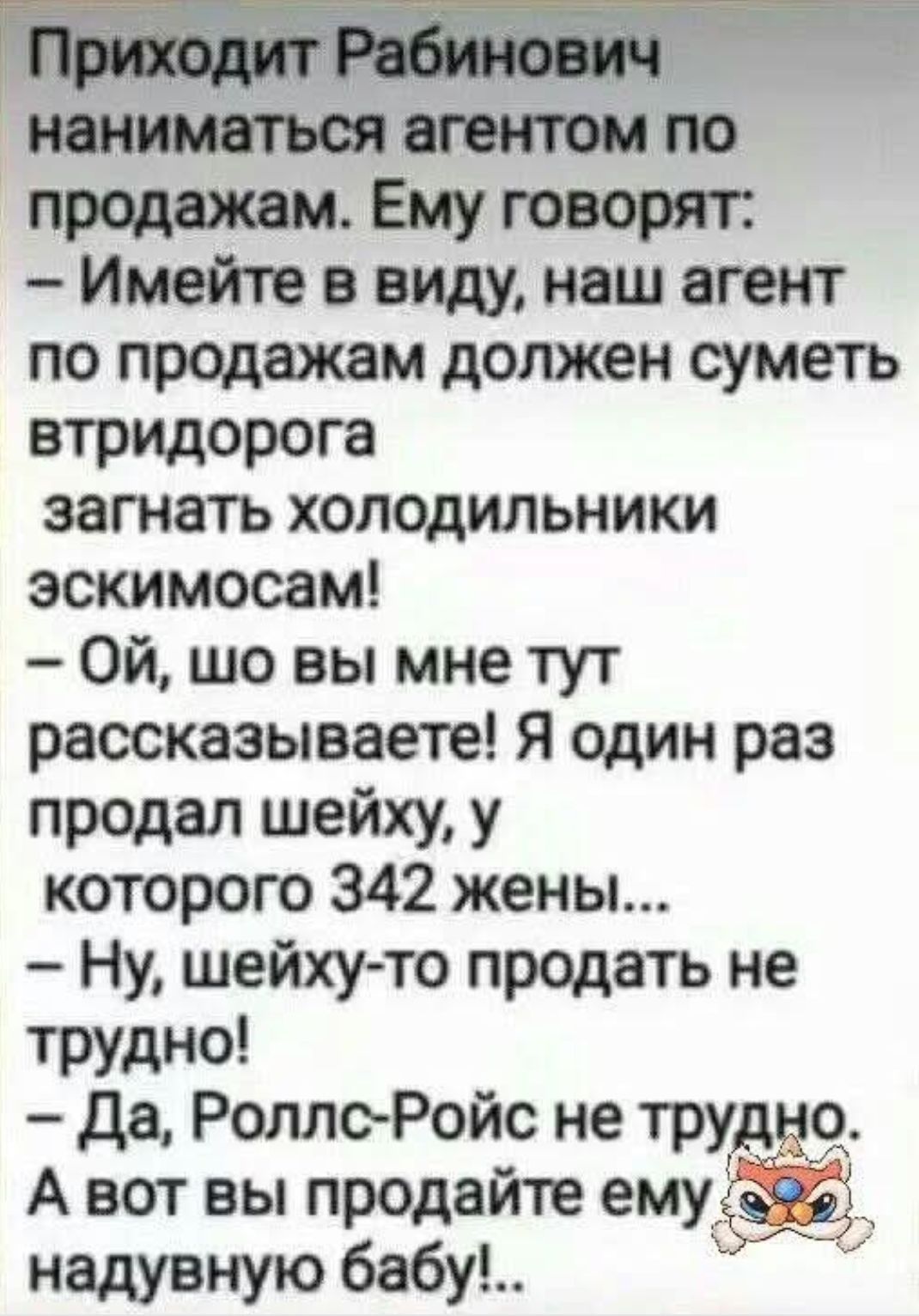 Приходит Рабинович наниматься агентом по продажам. Ему говорят:
– Имейте в виду, наш агент по продажам должен суметь втридорога загнать холодильники эскимосам!
– Ой, шо вы мне тут рассказываете! Я один раз продал шейху, у которого 342 жены...
– Ну, шейху-то продать не трудно!
– Да, Роллс-Ройс не трудно. А вот вы продайте ему надувную бабу!..